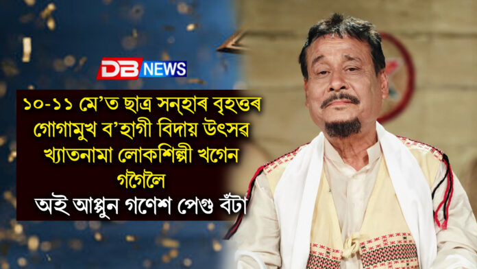 ১০-১১ মে’ত ছাত্ৰ সন্হাৰ বৃহত্তৰ গোগামুখ ব’হাগী বিদায় উৎসৱ , খ্যাতনামা লোকশিল্পী খগেন গগৈলৈ অই আপ্পুন গণেশ পেগু বঁটা । khagen gogoi