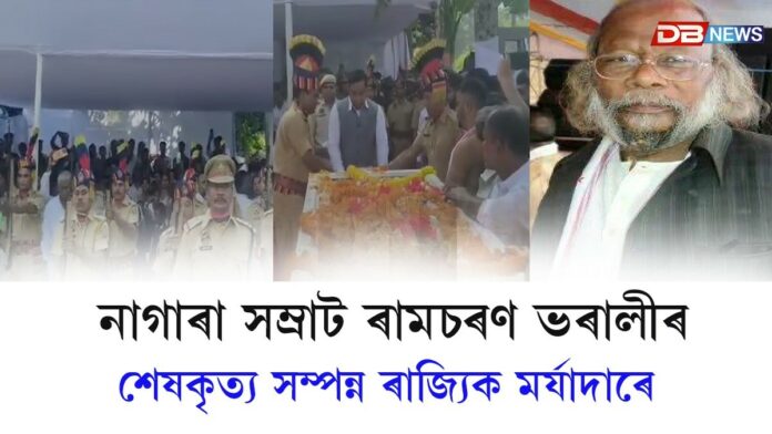 ৰাজ্যিক মৰ্যাদাৰে শেষকৃত্য সম্পন্ন কৰা হ'ল নাগাৰা সম্ৰাট ৰামচৰণ ভৰালীৰ