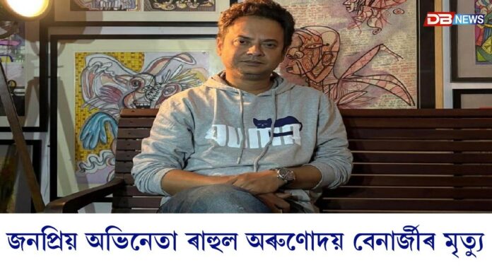 জনপ্ৰিয় অভিনেতা ৰাহুল অৰুণোদয় বেনাৰ্জীৰ মৃত্যু